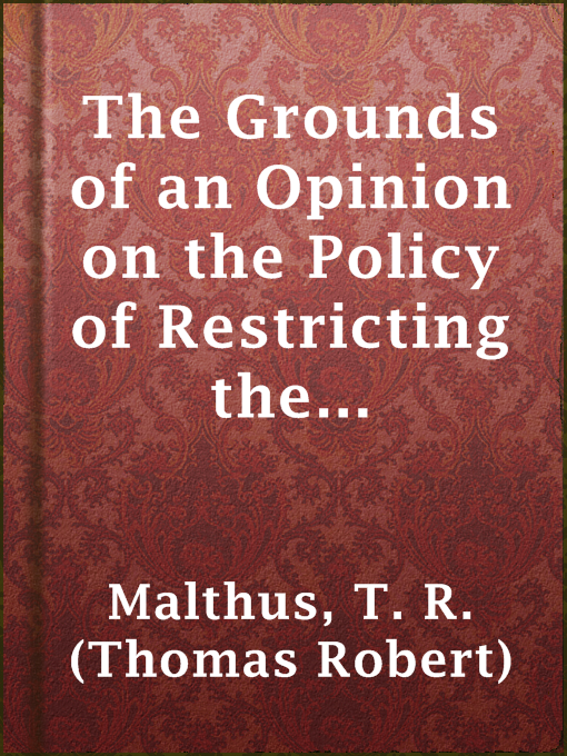 Title details for The Grounds of an Opinion on the Policy of Restricting the Importation of Foreign Corn: intended as an appendix to "Observations on the corn laws" by T. R. (Thomas Robert) Malthus - Available